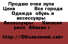 Продаю очки лупа › Цена ­ 2 500 - Все города Одежда, обувь и аксессуары » Аксессуары   . Хакасия респ.,Абакан г.